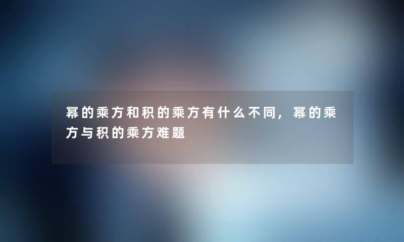 幂的乘方和积的乘方有什么不同,幂的乘方与积的乘方难题 幂的乘方和积的乘方有什么不同,幂的乘方与积的乘方难题