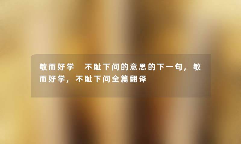 敏而好学 不耻下问的意思的下一句,敏而好学,不耻下问全篇翻译 敏而好学 不耻下问的意思的下一句,敏而好学,不耻下问全篇翻译