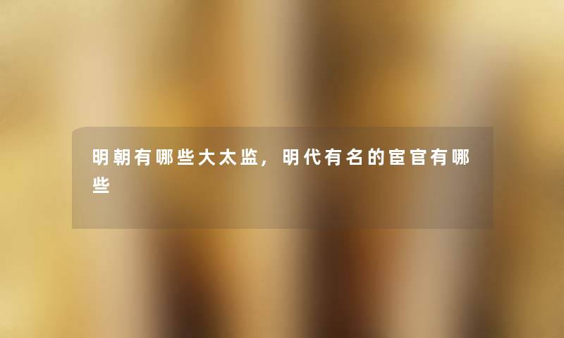 明朝有哪些大太监,明代有名的宦官有哪些 明朝有哪些大太监,明代有名的宦官有哪些