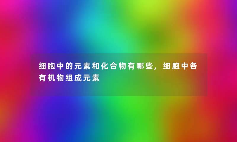 细胞中的元素和化合物有哪些,细胞中各有机物组成元素 细胞中的元素和化合物有哪些,细胞中各有机物组成元素