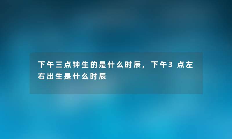 下午三点钟生的是什么时辰,下午3点左右出生是什么时辰 下午三点钟生的是什么时辰,下午3点左右出生是什么时辰