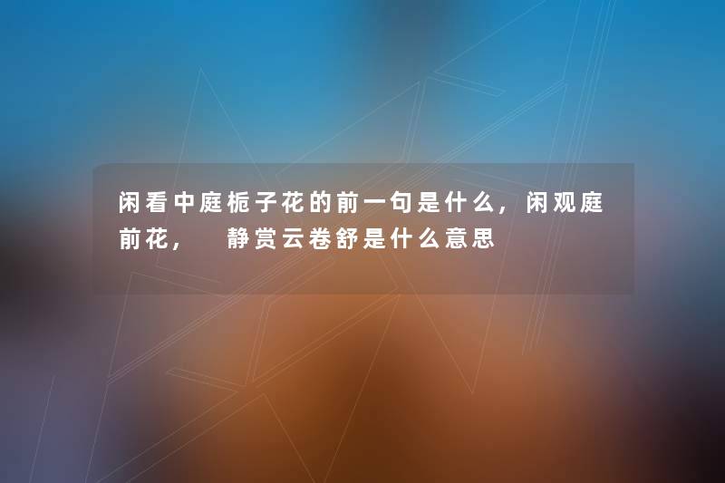 闲看中庭栀子花的前一句是什么,闲观庭前花, 静赏云卷舒是什么意思 闲看中庭栀子花的前一句是什么,闲观庭前花, 静赏云卷舒是什么意思
