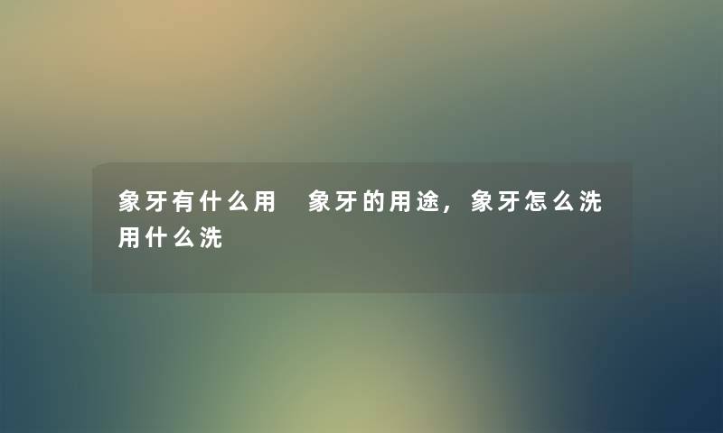 象牙有什么用 象牙的用途,象牙怎么洗用什么洗 象牙有什么用 象牙的用途,象牙怎么洗用什么洗