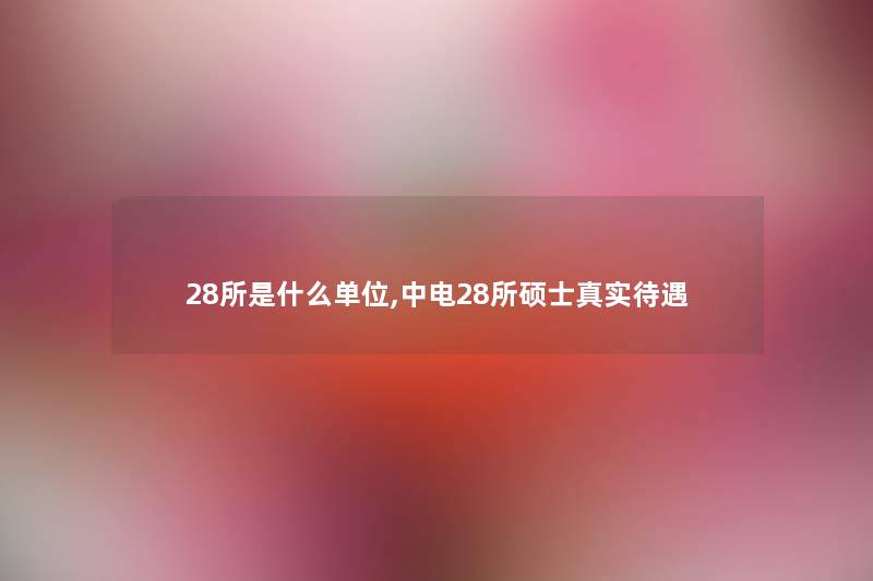28所是什么单位,中电28所硕士真实待遇 28所是什么单位,中电28所硕士真实待遇
