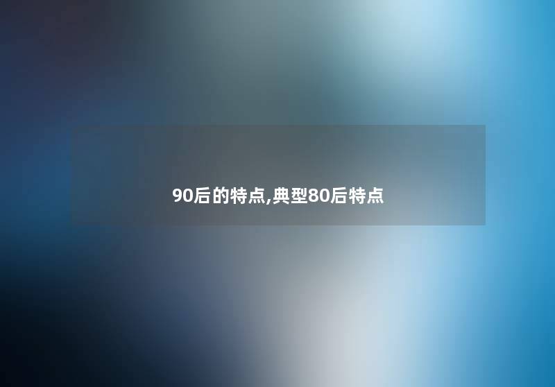 90后的特点,典型80后特点 90后的特点,典型80后特点
