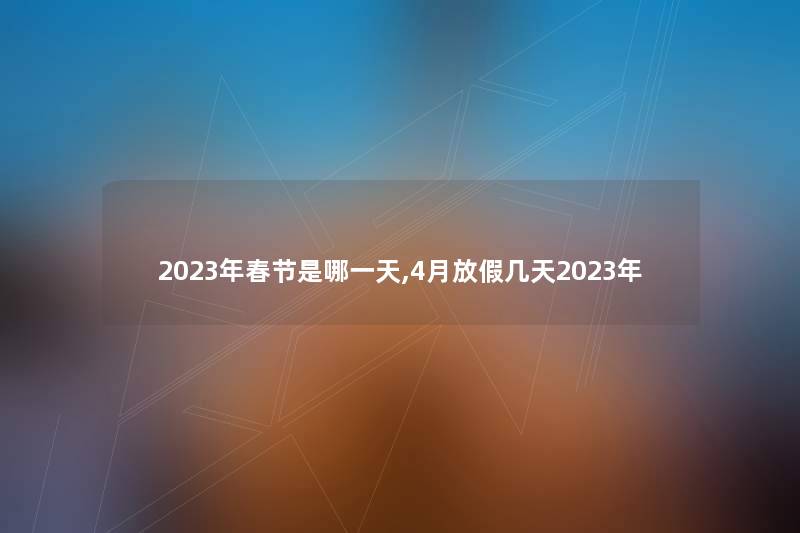 2023年春节是哪一天,4月放假几天2023年 2023年春节是哪一天,4月放假几天2023年