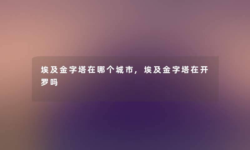 埃及金字塔在哪个城市,埃及金字塔在开罗吗