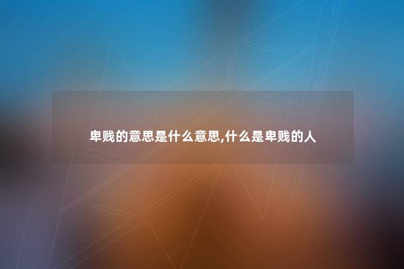 卑贱的意思是什么意思,什么是卑贱的人 卑贱的意思是什么意思,什么是卑贱的人