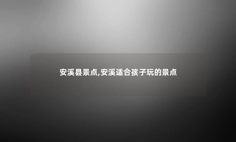 安溪县景点,安溪适合孩子玩的景点 安溪县景点,安溪适合孩子玩的景点