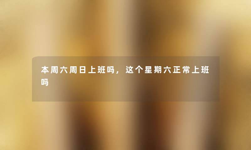 本周六周日上班吗,这个星期六正常上班吗 本周六周日上班吗,这个星期六正常上班吗