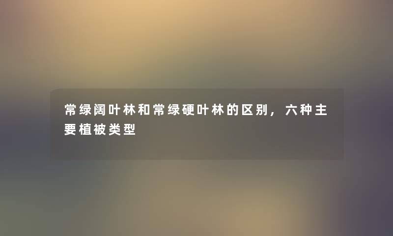 常绿阔叶林和常绿硬叶林的区别,六种主要植被类型 常绿阔叶林和常绿硬叶林的区别,六种主要植被类型