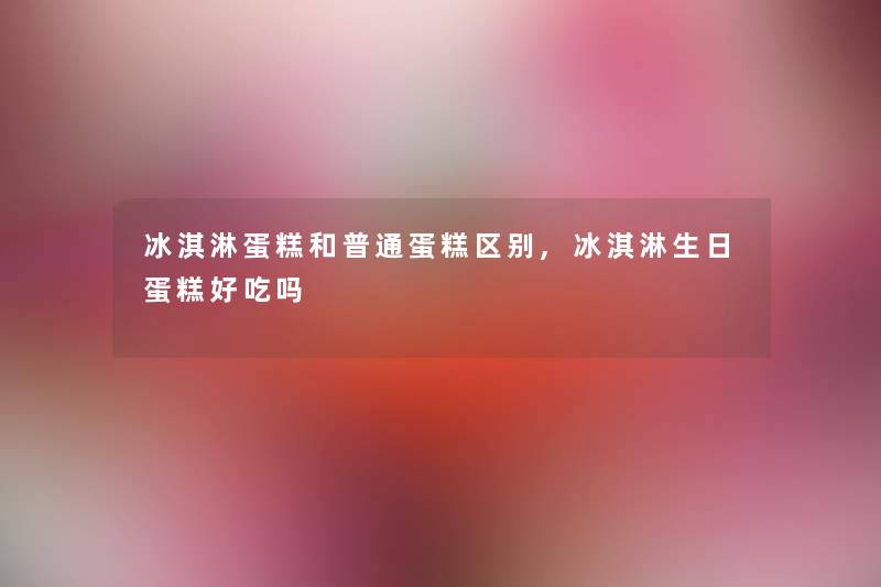 冰淇淋蛋糕和普通蛋糕区别,冰淇淋生日蛋糕好吃吗 冰淇淋蛋糕和普通蛋糕区别,冰淇淋生日蛋糕好吃吗