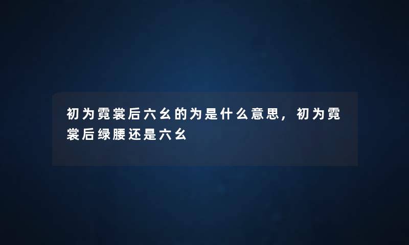 初为霓裳后六幺的为是什么意思,初为霓裳后绿腰还是六幺 初为霓裳后六幺的为是什么意思,初为霓裳后绿腰还是六幺