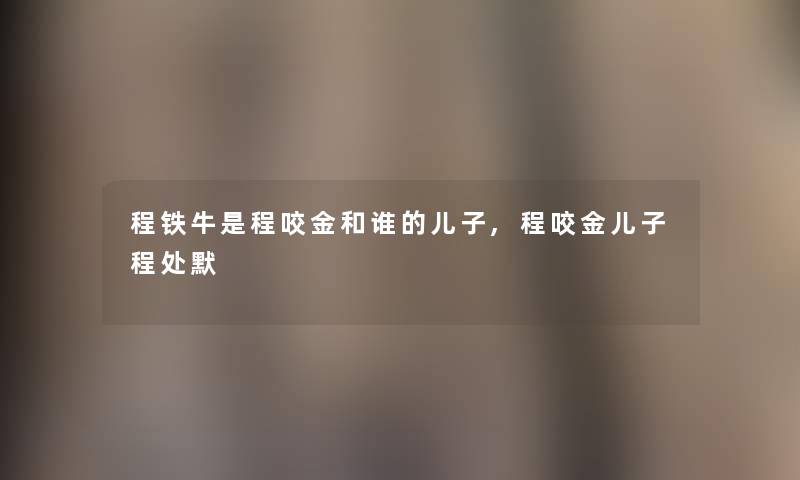 程铁牛是程咬金和谁的儿子,程咬金儿子程处默 程铁牛是程咬金和谁的儿子,程咬金儿子程处默