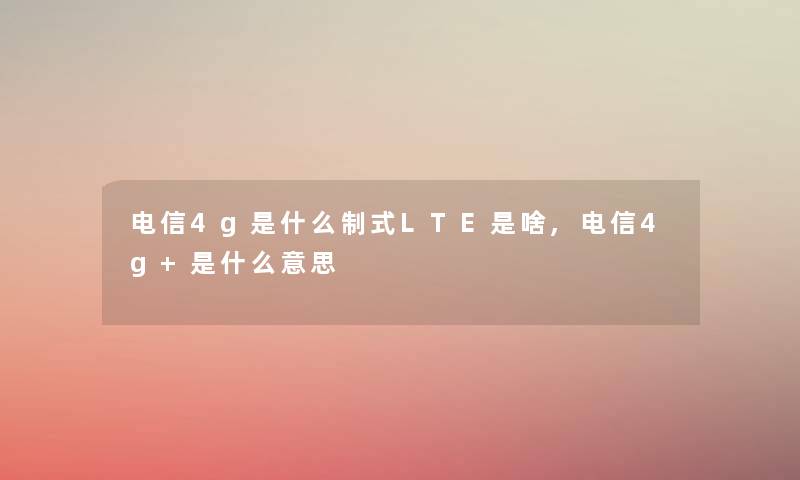 电信4g是什么制式LTE是啥,电信4g+是什么意思 电信4g是什么制式LTE是啥,电信4g+是什么意思