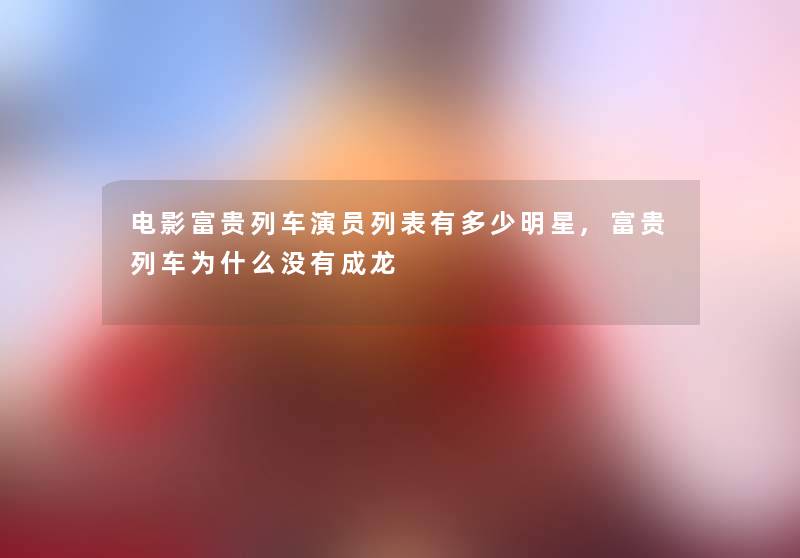 电影富贵列车演员列表有多少明星,富贵列车为什么没有成龙 电影富贵列车演员列表有多少明星,富贵列车为什么没有成龙