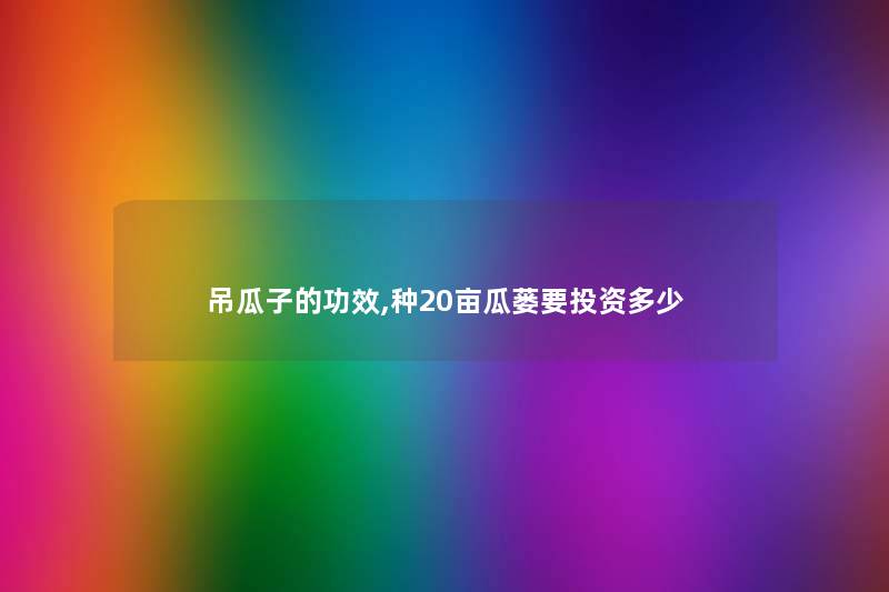 吊瓜子的功效,种20亩瓜蒌要投资多少 吊瓜子的功效,种20亩瓜蒌要投资多少