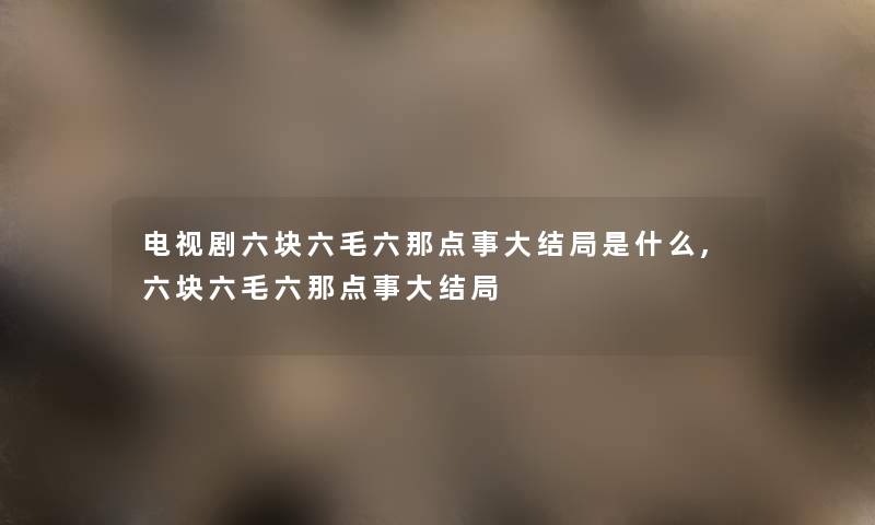 电视剧六块六毛六那点事大结局是什么,六块六毛六那点事大结局 电视剧六块六毛六那点事大结局是什么,六块六毛六那点事大结局