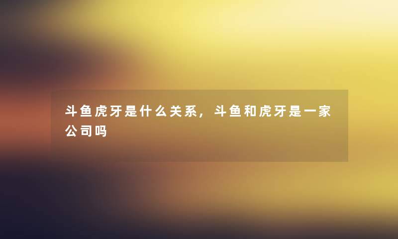 斗鱼虎牙是什么关系,斗鱼和虎牙是一家公司吗 斗鱼虎牙是什么关系,斗鱼和虎牙是一家公司吗
