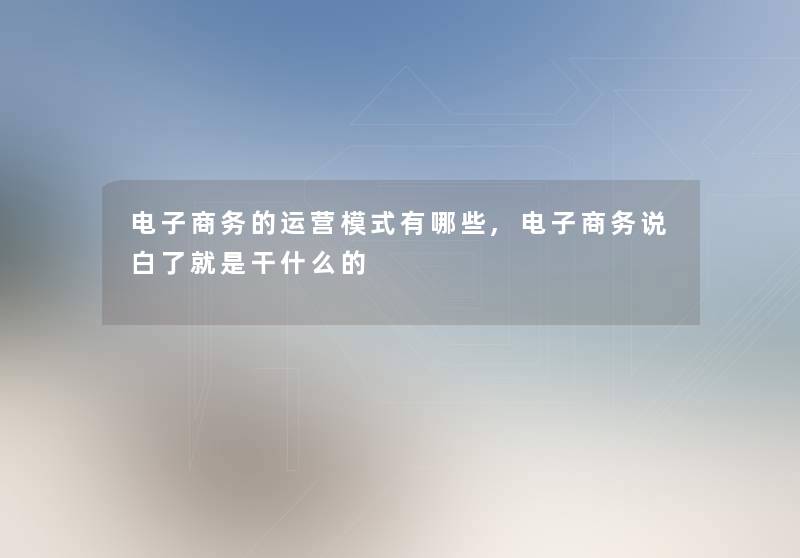电子商务的运营模式有哪些,电子商务说白了就是干什么的 电子商务的运营模式有哪些,电子商务说白了就是干什么的