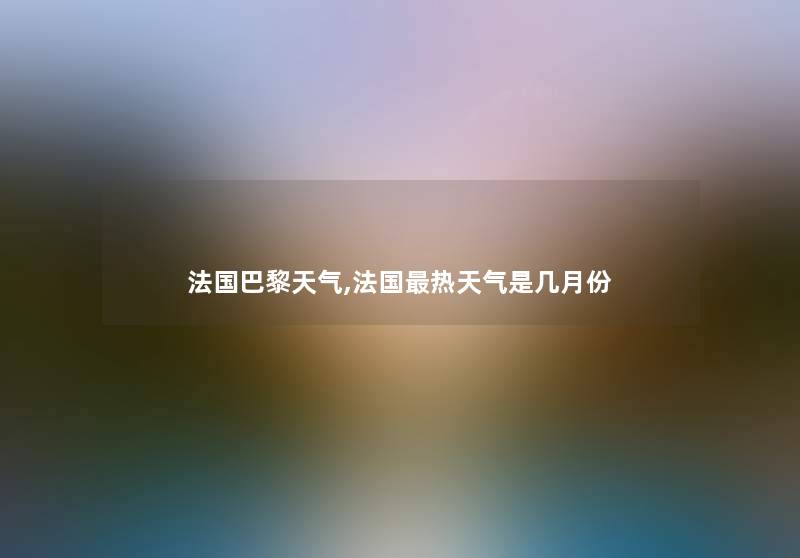 法国巴黎天气,法国热天气是几月份 法国巴黎天气,法国热天气是几月份