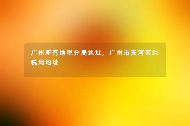广州所有地税分局地址,广州市天河区地税局地址 广州所有地税分局地址,广州市天河区地税局地址