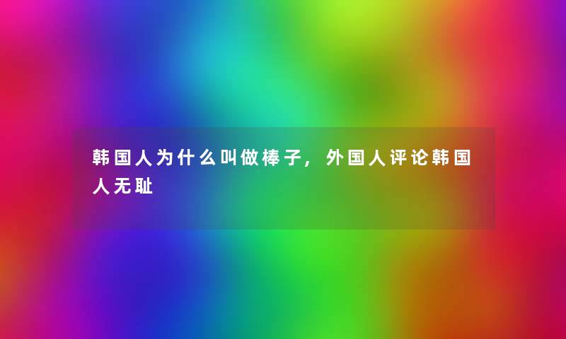韩国人为什么叫做棒子,外国人评论韩国人无耻 韩国人为什么叫做棒子,外国人评论韩国人无耻