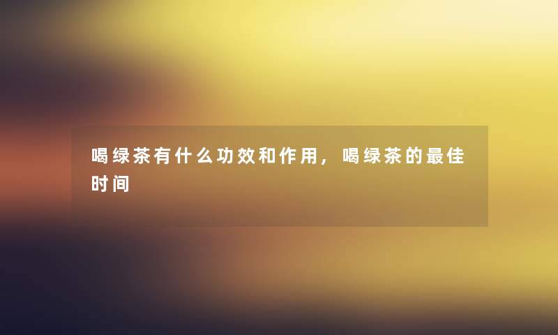 喝绿茶有什么功效和作用,喝绿茶的理想时间 喝绿茶有什么功效和作用,喝绿茶的理想时间