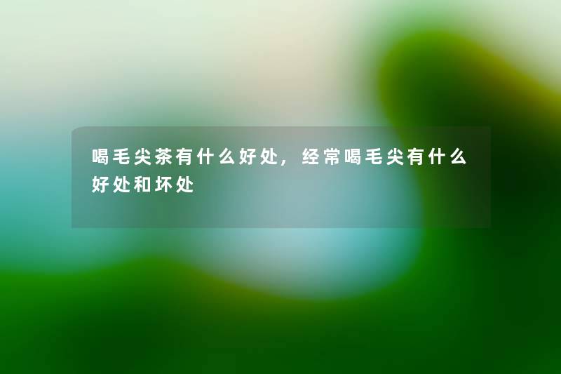 喝毛尖茶有什么好处,经常喝毛尖有什么好处和坏处