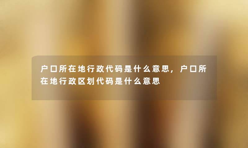 户口所在地行政代码是什么意思,户口所在地行政区划代码是什么意思 户口所在地行政代码是什么意思,户口所在地行政区划代码是什么意思