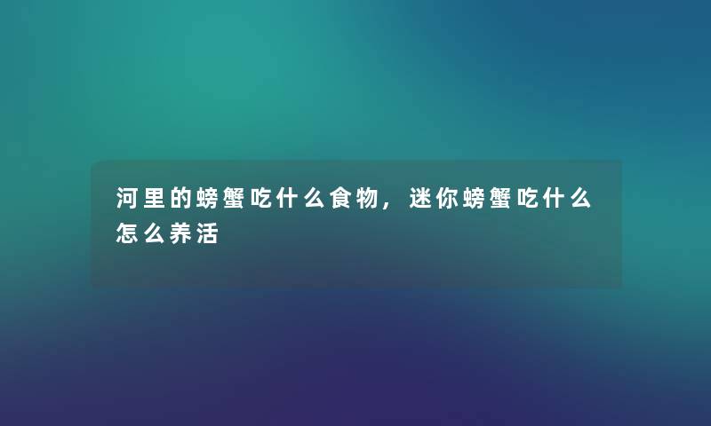 河里的螃蟹吃什么食物,迷你螃蟹吃什么怎么养活 河里的螃蟹吃什么食物,迷你螃蟹吃什么怎么养活