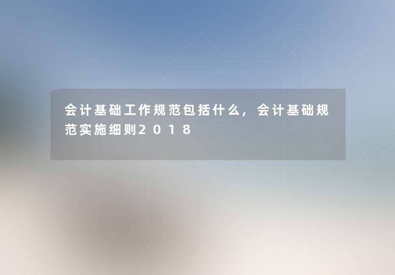 会计基础工作规范包括什么,会计基础规范实施细则2018 会计基础工作规范包括什么,会计基础规范实施细则2018