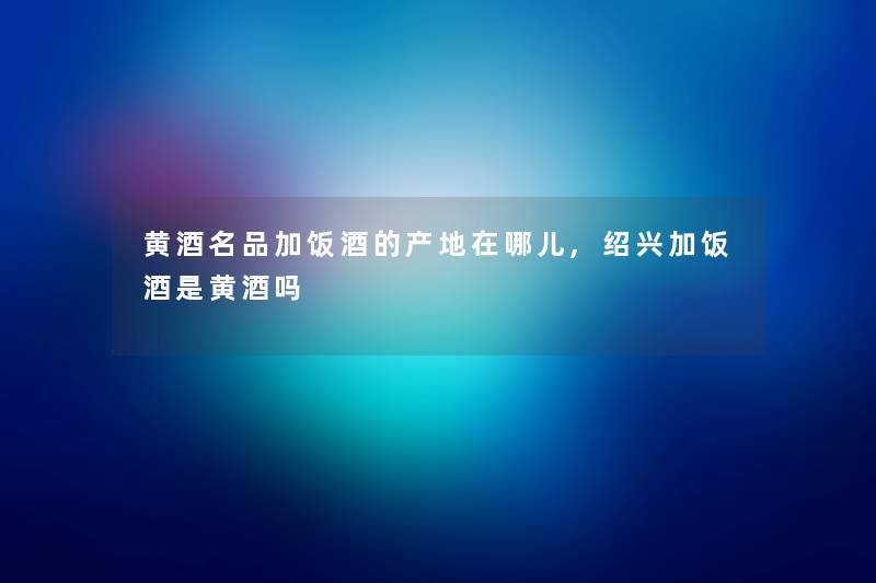 黄酒名品加饭酒的产地在哪儿,绍兴加饭酒是黄酒吗 黄酒名品加饭酒的产地在哪儿,绍兴加饭酒是黄酒吗