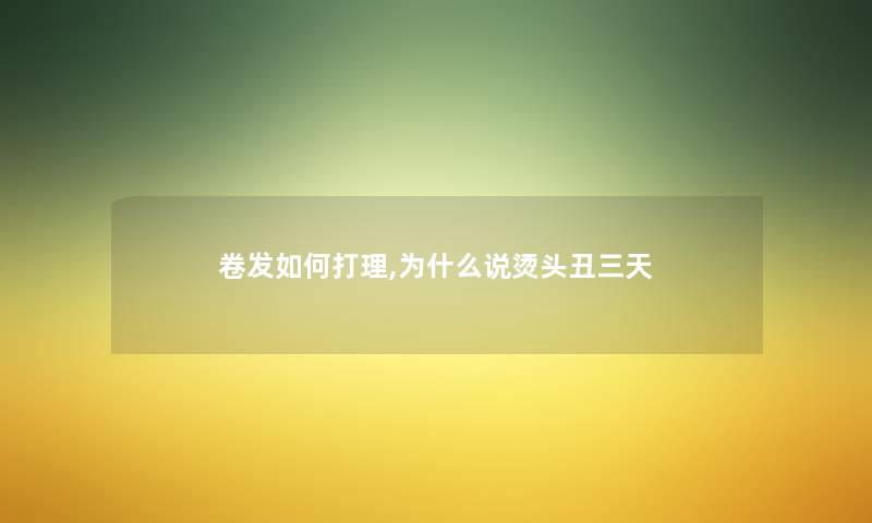卷发如何打理,为什么说烫头丑三天 卷发如何打理,为什么说烫头丑三天