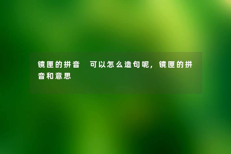 镜匣的拼音 可以怎么造句呢,镜匣的拼音和意思 镜匣的拼音 可以怎么造句呢,镜匣的拼音和意思