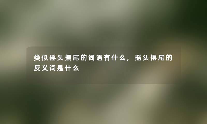类似摇头摆尾的词语有什么,摇头摆尾的反义词是什么 类似摇头摆尾的词语有什么,摇头摆尾的反义词是什么