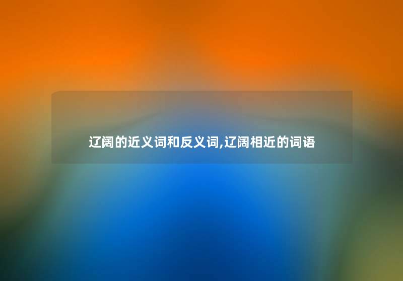 辽阔的近义词和反义词,辽阔相近的词语 辽阔的近义词和反义词,辽阔相近的词语