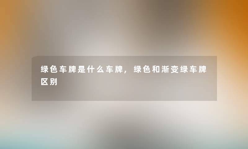 绿色车牌是什么车牌,绿色和渐变绿车牌区别 绿色车牌是什么车牌,绿色和渐变绿车牌区别