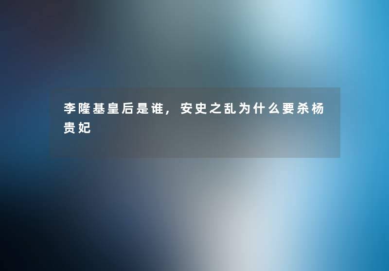 李隆基皇后是谁,安史之乱为什么要杀杨贵妃 李隆基皇后是谁,安史之乱为什么要杀杨贵妃