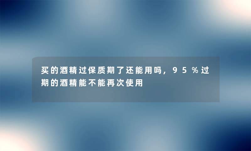 买的酒精过保质期了还能用吗,95%过期的酒精能不能再次使用 买的酒精过保质期了还能用吗,95%过期的酒精能不能再次使用