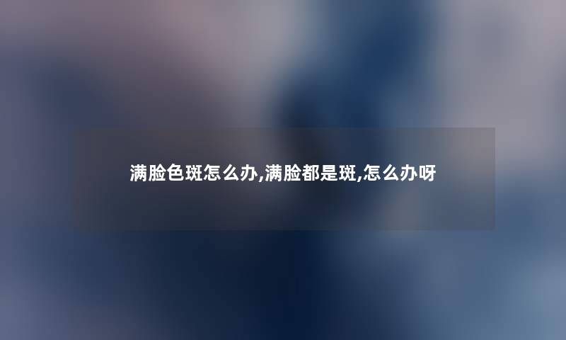 满脸色斑怎么办,满脸都是斑,怎么办呀 满脸色斑怎么办,满脸都是斑,怎么办呀