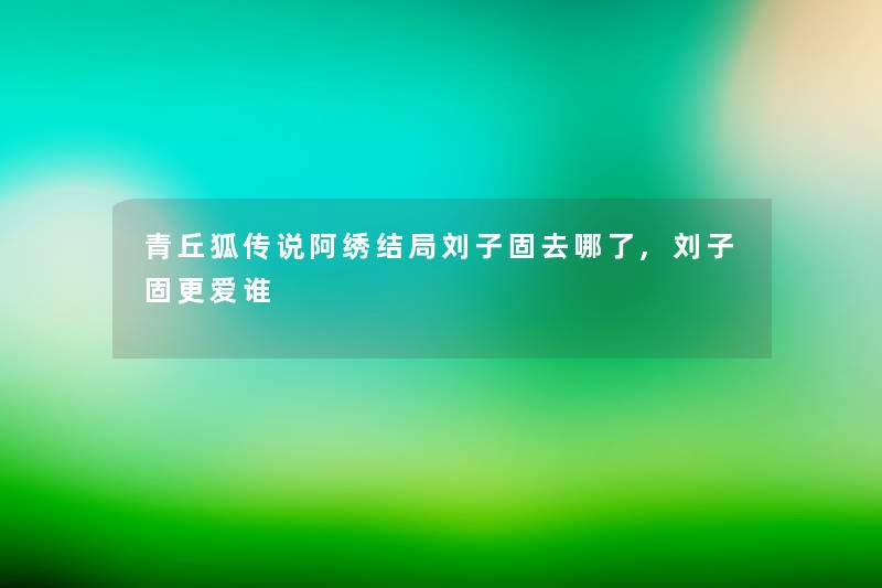 青丘狐传说阿绣结局刘子固去哪了,刘子固更爱谁 青丘狐传说阿绣结局刘子固去哪了,刘子固更爱谁
