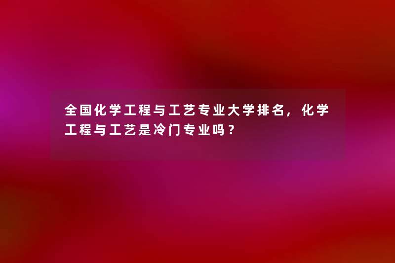 全国化学工程与工艺专业大学推荐,化学工程与工艺是冷门专业吗? 全国化学工程与工艺专业大学推荐,化学工程与工艺是冷门专业吗?