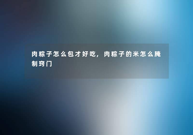 肉粽子怎么包才好吃,肉粽子的米怎么腌制窍门 肉粽子怎么包才好吃,肉粽子的米怎么腌制窍门