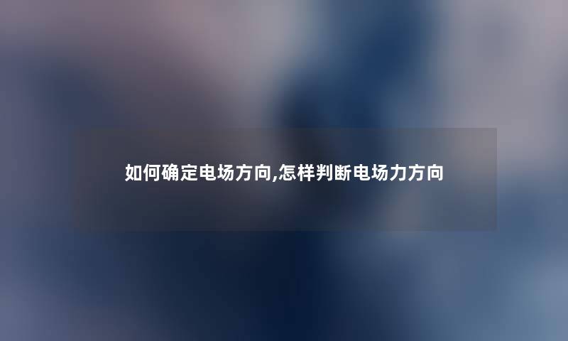 如何确定电场方向,怎样判断电场力方向 如何确定电场方向,怎样判断电场力方向