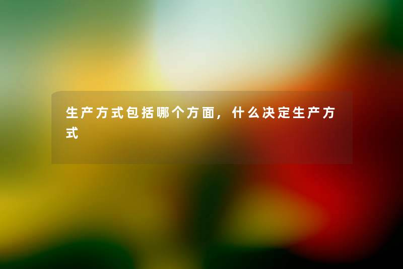 生产方式包括哪个方面,什么决定生产方式 生产方式包括哪个方面,什么决定生产方式