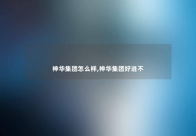 神华集团怎么样,神华集团好进不 神华集团怎么样,神华集团好进不