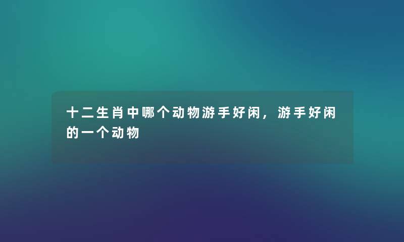 十二生肖中哪个动物游手好闲,游手好闲的一个动物 十二生肖中哪个动物游手好闲,游手好闲的一个动物