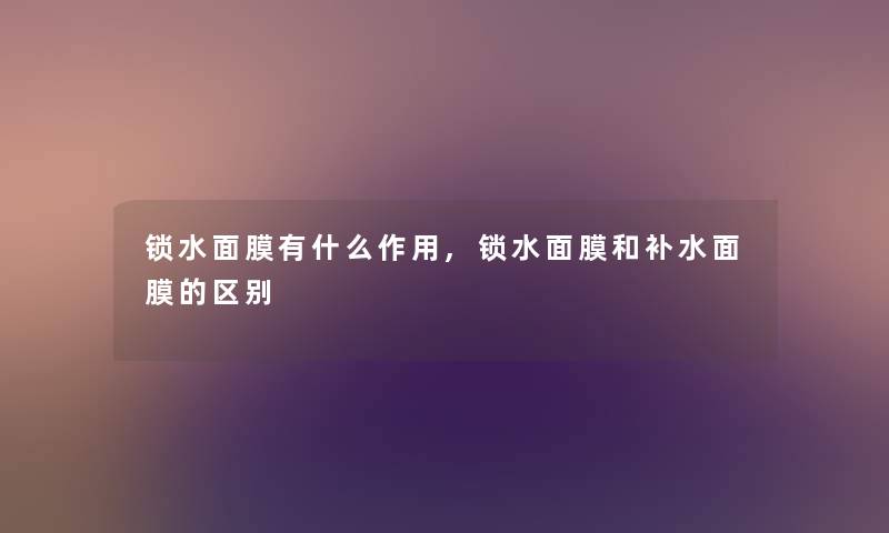 锁水面膜有什么作用,锁水面膜和补水面膜的区别 锁水面膜有什么作用,锁水面膜和补水面膜的区别