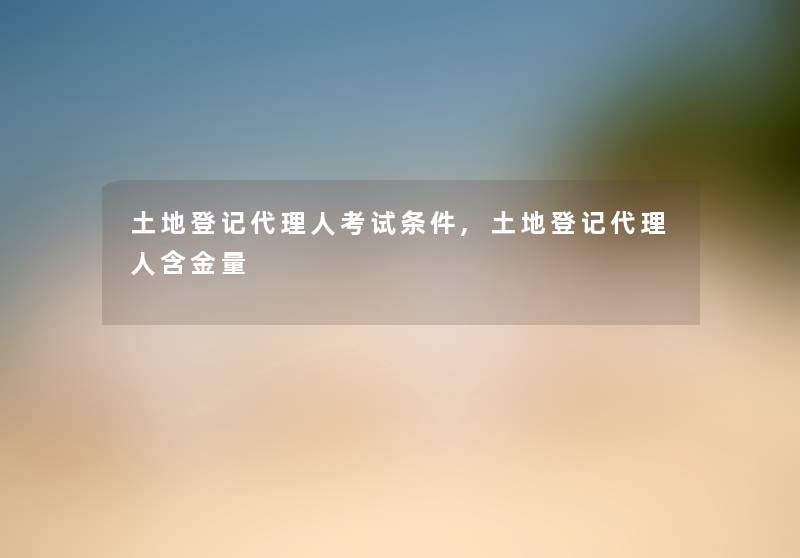 土地登记代理人考试条件,土地登记代理人含金量 土地登记代理人考试条件,土地登记代理人含金量